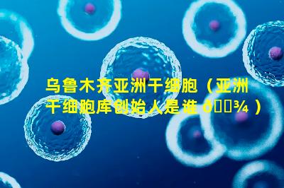 乌鲁木齐亚洲干细胞（亚洲干细胞库创始人是谁 🌾 ）